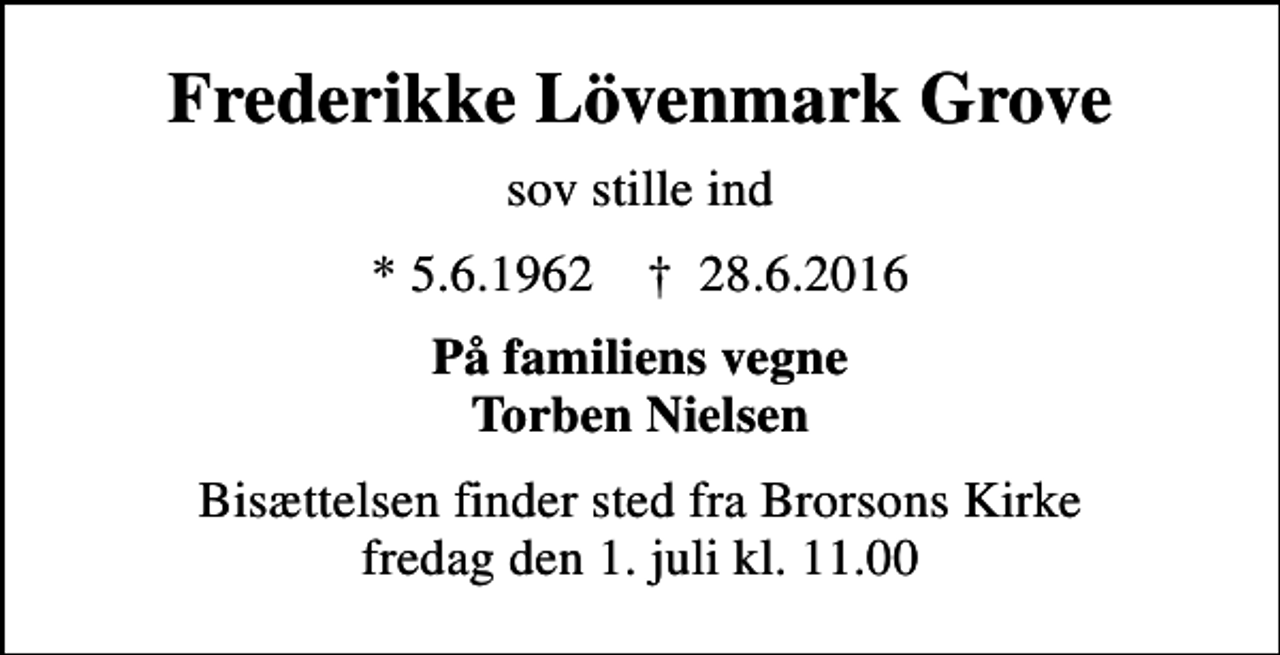 <p>Frederikke Lövenmark Grove<br />sov stille ind<br />* 5.6.1962 ✝ 28.6.2016<br />På familiens vegne Torben Nielsen<br />Bisættelsen finder sted fra Brorsons Kirke fredag den 1. juli kl. 11.00</p>