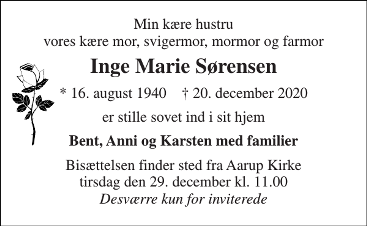 <p>Min kære hustru vores kære mor, svigermor, mormor og farmor<br />Inge Marie Sørensen<br />*​ 16. august 1940​ †​ 20. december 2020<br />er stille sovet ind i sit hjem<br />Bent, Anni og Karsten med familier<br />Bisættelsen​ finder sted fra Aarup Kirke​ tirsdag den 29. december​ kl. 11.00 Desværre kun for inviterede</p>
