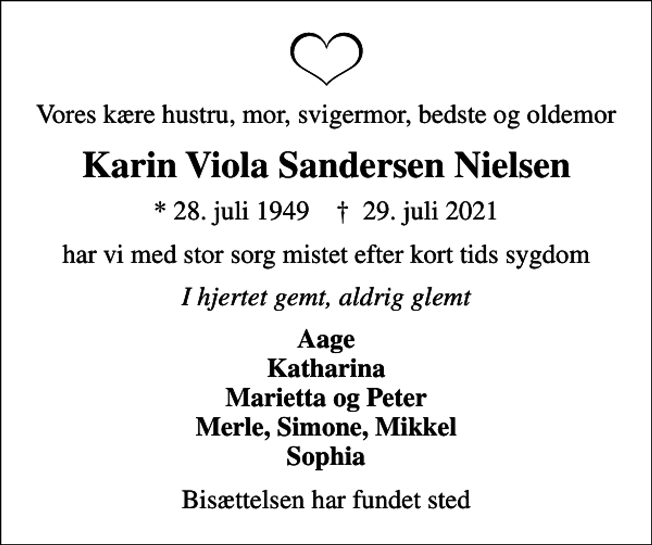 <p>Vores kære hustru, mor, svigermor, bedste og oldemor<br />Karin Viola Sandersen Nielsen<br />* 28. juli 1949 ✝ 29. juli 2021<br />har vi med stor sorg mistet efter kort tids sygdom<br />I hjertet gemt, aldrig glemt<br />Aage Katharina Marietta og Peter Merle, Simone, Mikkel Sophia<br />Bisættelsen har fundet sted</p>