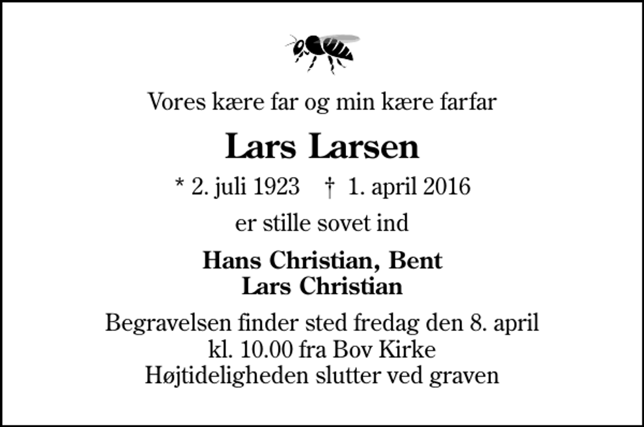<p>Vores kære far og min kære farfar<br />Lars Larsen<br />* 2. juli 1923 ✝ 1. april 2016<br />er stille sovet ind<br />Hans Christian, Bent Lars Christian<br />Begravelsen finder sted fredag den 8. april kl. 10.00 fra Bov Kirke Højtideligheden slutter ved graven</p>