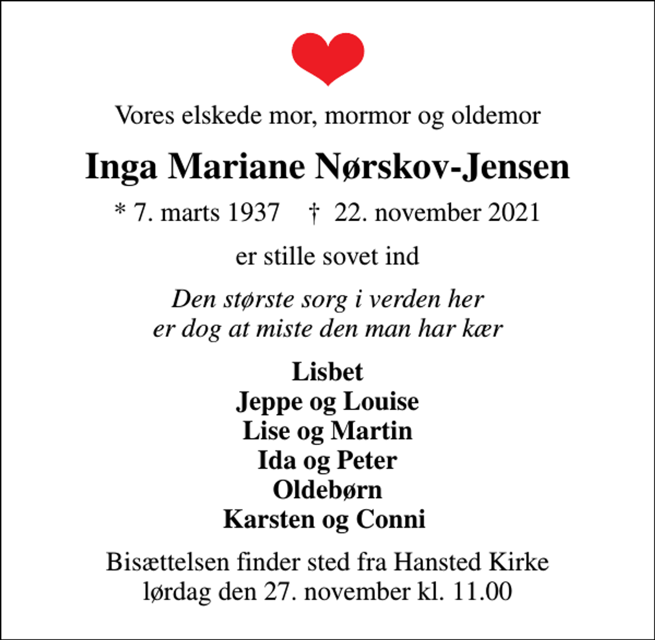 <p>Vores elskede mor, mormor og oldemor<br />Inga Mariane Nørskov-Jensen<br />* 7. marts 1937 ✝ 22. november 2021<br />er stille sovet ind<br />Den største sorg i verden her er dog at miste den man har kær<br />Lisbet Jeppe og Louise Lise og Martin Ida og Peter Oldebørn Karsten og Conni<br />Bisættelsen finder sted fra Hansted Kirke lørdag den 27. november kl. 11.00</p>