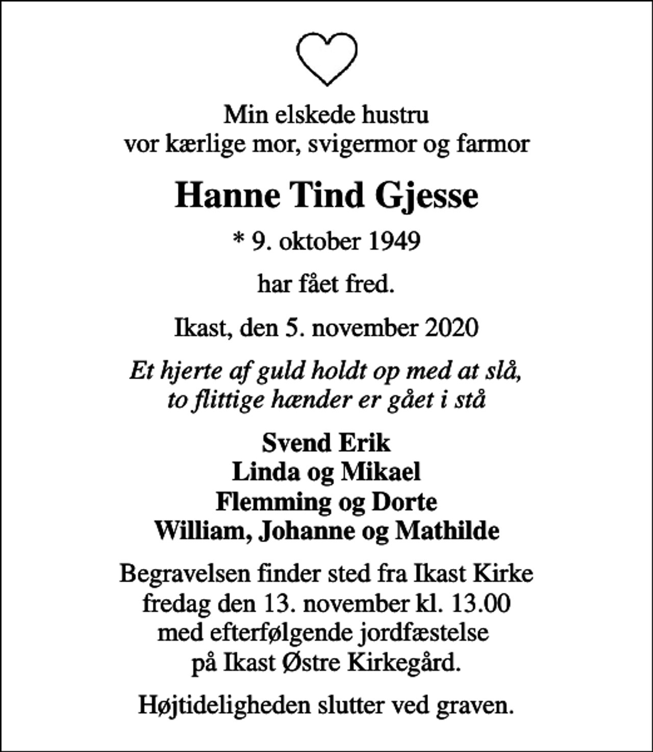 <p>Min elskede hustru vor kærlige mor, svigermor og farmor<br />Hanne Tind Gjesse<br />* 9. oktober 1949<br />har fået fred.<br />Ikast, den 5. november 2020<br />Et hjerte af guld holdt op med at slå, to flittige hænder er gået i stå<br />Svend Erik Linda og Mikael Flemming og Dorte William, Johanne og Mathilde<br />Begravelsen finder sted fra Ikast Kirke fredag den 13. november kl. 13.00 med efterfølgende jordfæstelse på Ikast Østre Kirkegård.<br />Højtideligheden slutter ved graven.</p>