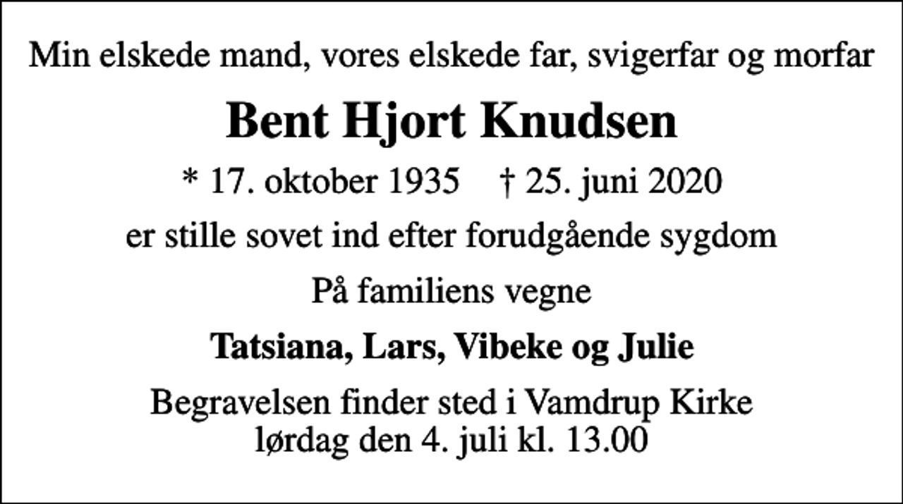<p>Min elskede mand, vores elskede far, svigerfar og morfar<br />Bent Hjort Knudsen<br />* 17. oktober 1935 ✝ 25. juni 2020<br />er stille sovet ind efter forudgående sygdom<br />På familiens vegne<br />Tatsiana, Lars, Vibeke og Julie<br />Begravelsen finder sted i Vamdrup Kirke lørdag den 4. juli kl. 13.00</p>