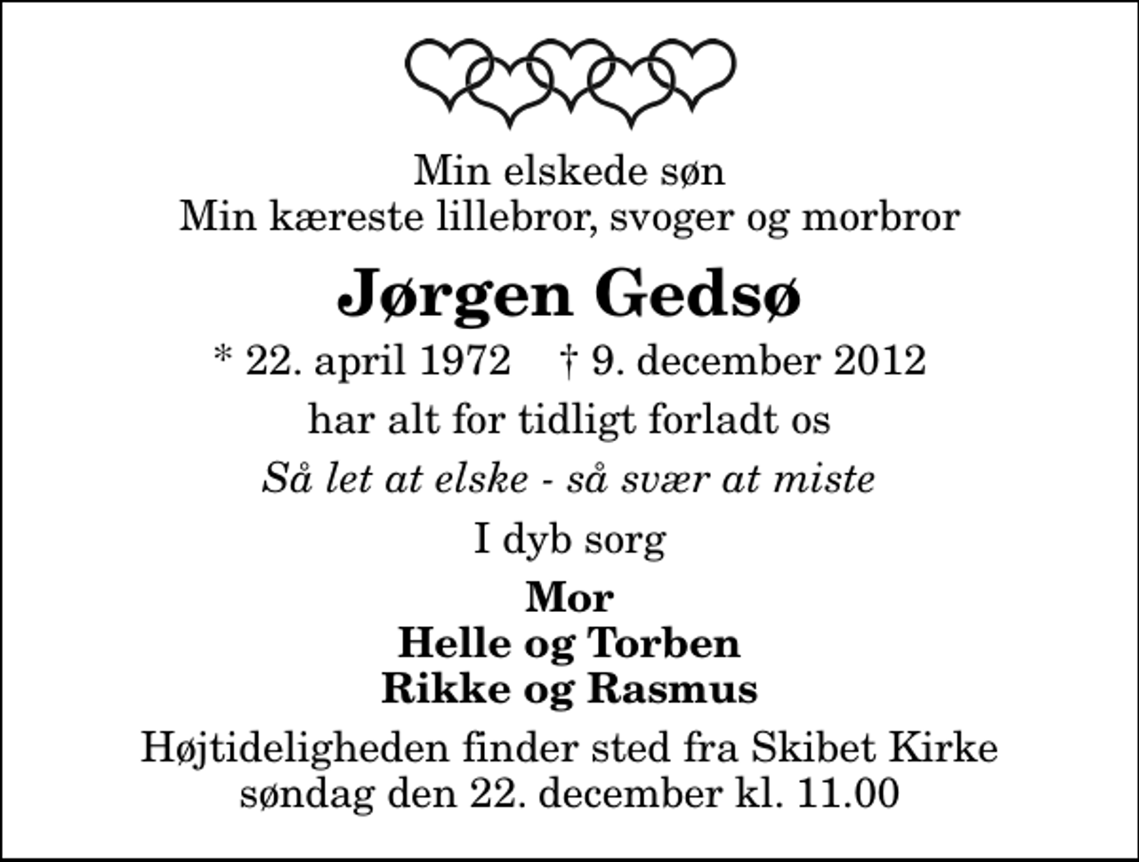 <p>Min elskede søn Min kæreste lillebror, svoger og morbror<br />Jørgen Gedsø<br />* 22. april 1972 ✝ 9. december 2012<br />har alt for tidligt forladt os<br />Så let at elske - så svær at miste<br />I dyb sorg<br />Mor Helle og Torben Rikke og Rasmus<br />Bisættelsen finder sted fra Skibet Kirke søndag den 22. december kl. 11.00</p>