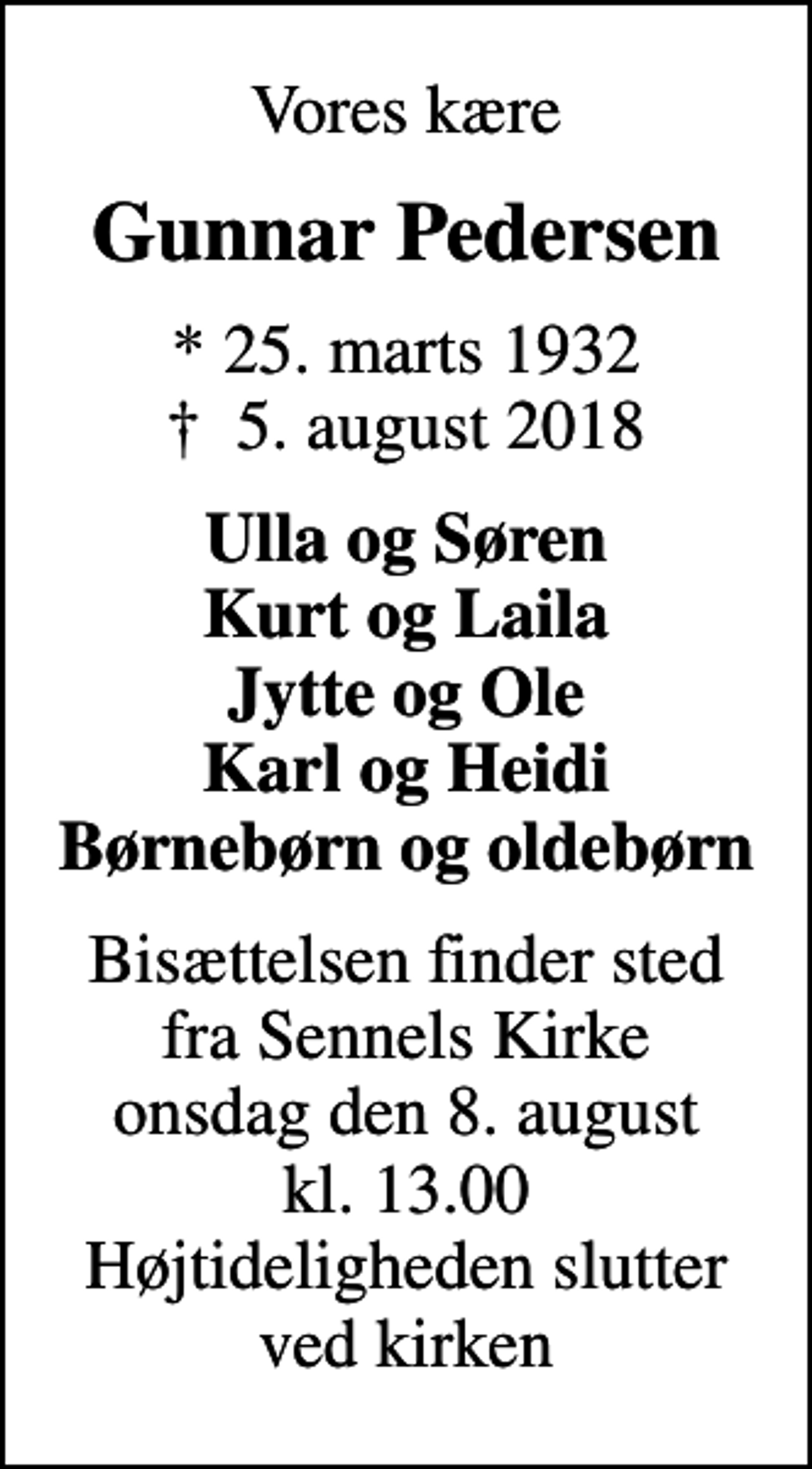 <p>Vores kære<br />Gunnar Pedersen<br />* 25. marts 1932<br />✝ 5. august 2018<br />Ulla og Søren Kurt og Laila Jytte og Ole Karl og Heidi Børnebørn og oldebørn<br />Bisættelsen finder sted fra Sennels Kirke onsdag den 8. august kl. 13.00 Højtideligheden slutter ved kirken</p>