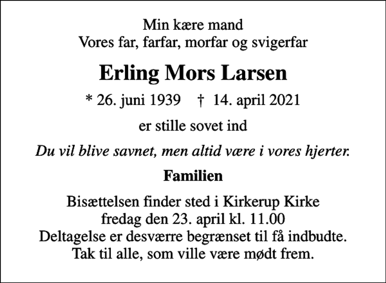 <p>Min kære mand Vores far, farfar, morfar og svigerfar<br />Erling Mors Larsen<br />* 26. juni 1939 ✝ 14. april 2021<br />er stille sovet ind<br />Du vil blive savnet, men altid være i vores hjerter.<br />Familien<br />Bisættelsen finder sted i Kirkerup Kirke fredag den 23. april kl. 11.00 Deltagelse er desværre begrænset til få indbudte. Tak til alle, som ville være mødt frem.</p>