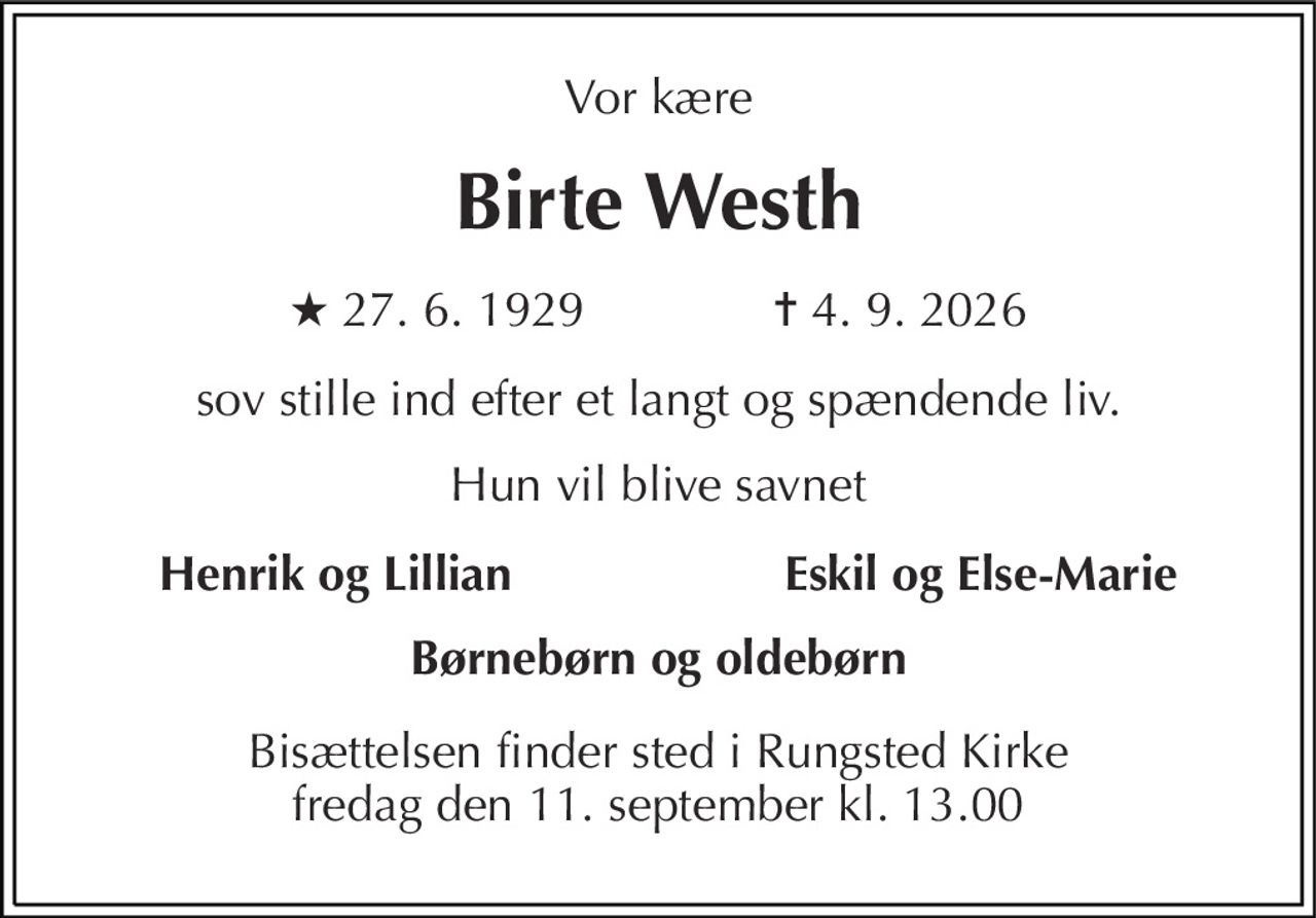 Vor kære 
Birte Westh 
★ 27. 6. 1929              ✝ 4. 9. 2026 
sov stille ind efter et langt og spændende liv. 
Hun vil blive savnet 
Henrik og Lillian 
Eskil og Else-Marie 
Børnebørn og oldebørn 
Bisættelsen​ finder sted i Rungsted Kirke​ fredag den 11. september​ kl. 13.00