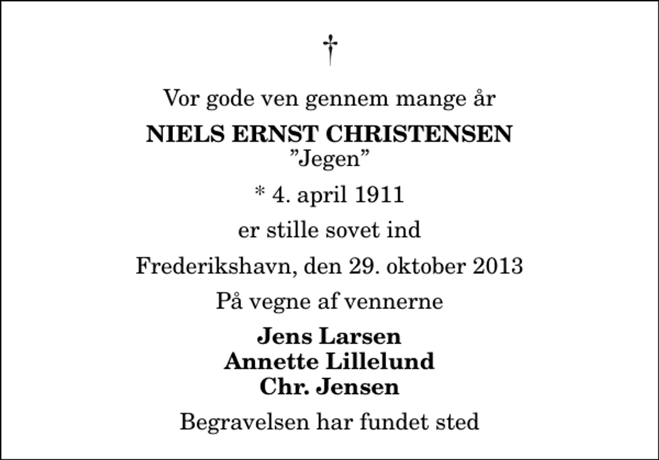 <p>Vor gode ven gennem mange år<br />Niels Ernst Christensen<br />Jegen<br />* 4. april 1911<br />er stille sovet ind<br />Frederikshavn, den 29. oktober 2013<br />På vegne af vennerne<br />Jens Larsen Annette Lillelund Chr. Jensen<br />Begravelsen har fundet sted</p>