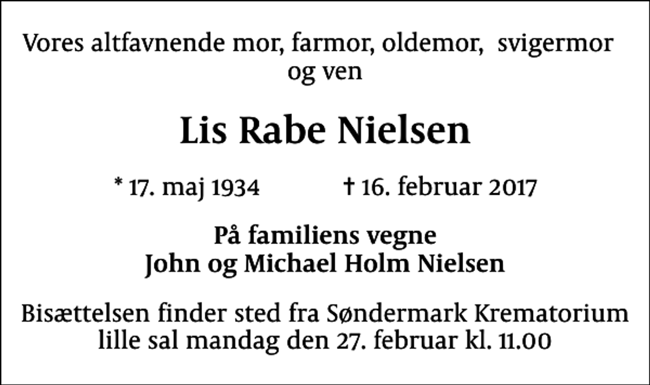 <p>Vores altfavnende mor, farmor, oldemor, svigermor og ven<br />Lis Rabe Nielsen<br />* 17. maj 1934 ✝ 16. februar 2017<br />På familiens vegne John og Michael Holm Nielsen<br />Bisættelsen finder sted fra Søndermark Krematorium lille sal mandag den 27. februar kl. 11.00</p>