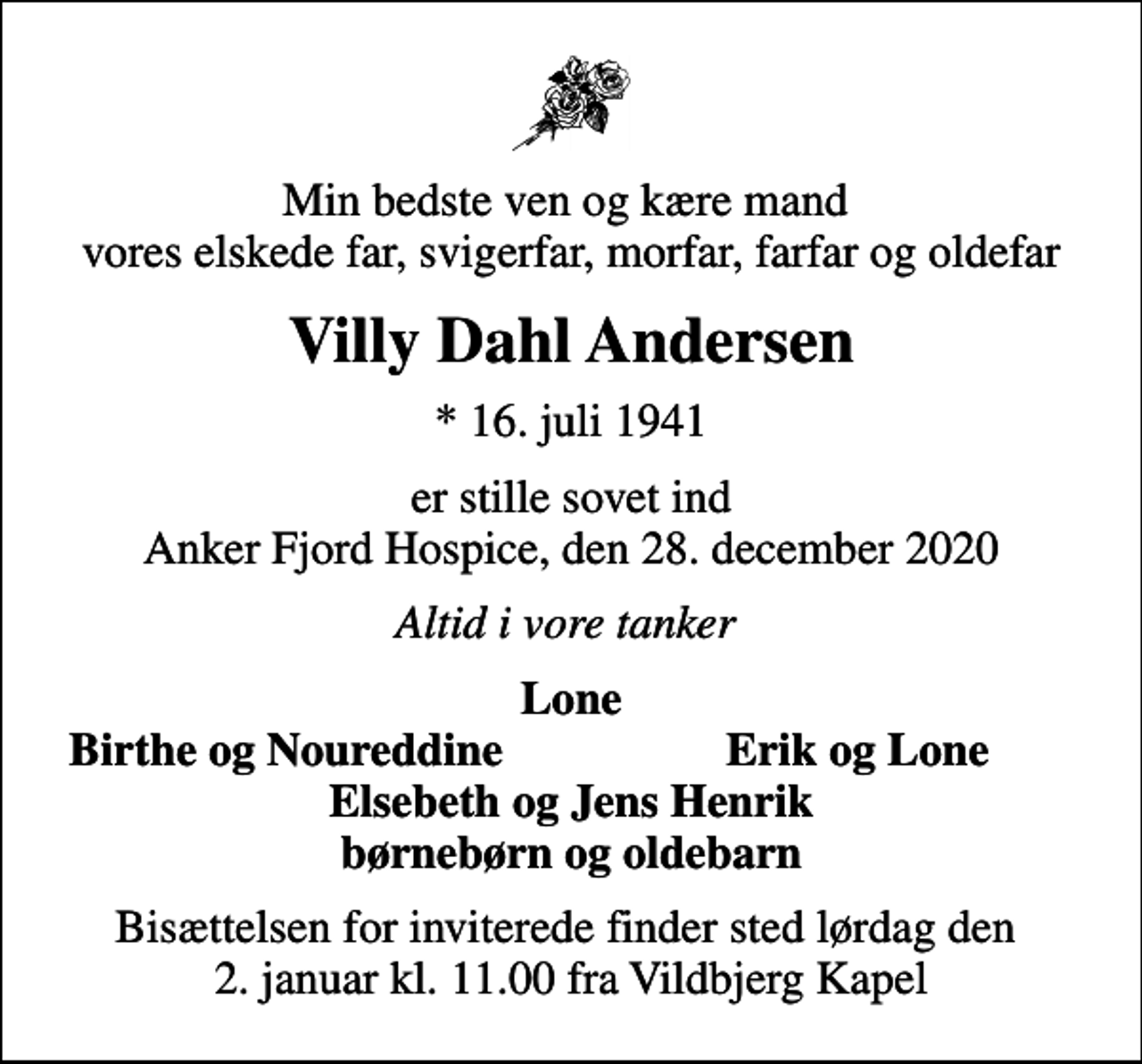 <p>Min bedste ven og kære mand vores elskede far, svigerfar, morfar, farfar og oldefar<br />Villy Dahl Andersen<br />* 16. juli 1941<br />er stille sovet ind Anker Fjord Hospice, den 28. december 2020<br />Altid i vore tanker<br />Lone<br />Birthe og Noureddine<br />Erik og Lone<br />Bisættelsen for inviterede finder sted lørdag den 2. januar kl. 11.00 fra Vildbjerg Kapel</p>