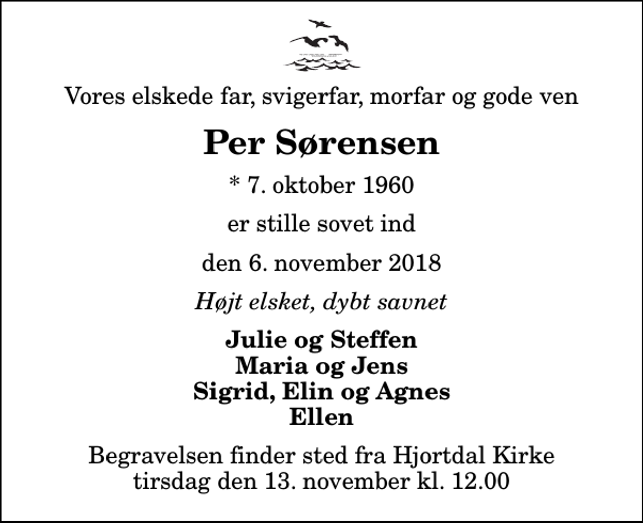 <p>Vores elskede far, svigerfar, morfar og gode ven<br />Per Sørensen<br />* 7. oktober 1960<br />er stille sovet ind<br />den 6. november 2018<br />Højt elsket, dybt savnet<br />Julie og Steffen Maria og Jens Sigrid, Elin og Agnes Ellen<br />Begravelsen finder sted fra Hjortdal Kirke tirsdag den 13. november kl. 12.00</p>