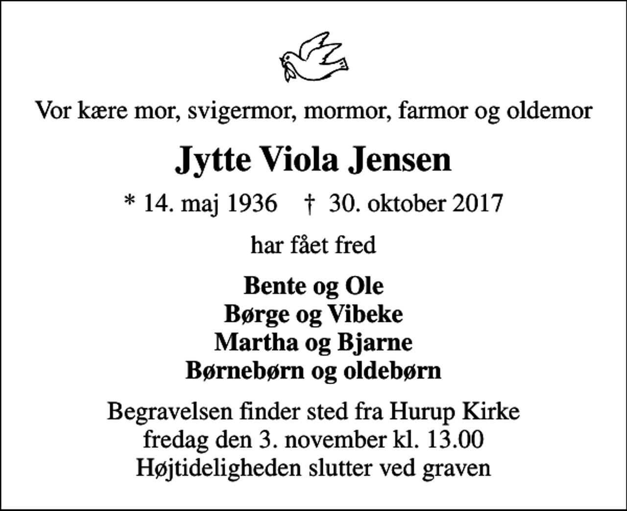 <p>Vor kære mor, svigermor, mormor, farmor og oldemor<br />Jytte Viola Jensen<br />* 14. maj 1936 ✝ 30. oktober 2017<br />har fået fred<br />Bente og Ole Børge og Vibeke Martha og Bjarne Børnebørn og oldebørn<br />Begravelsen finder sted fra Hurup Kirke fredag den 3. november kl. 13.00 Højtideligheden slutter ved graven</p>