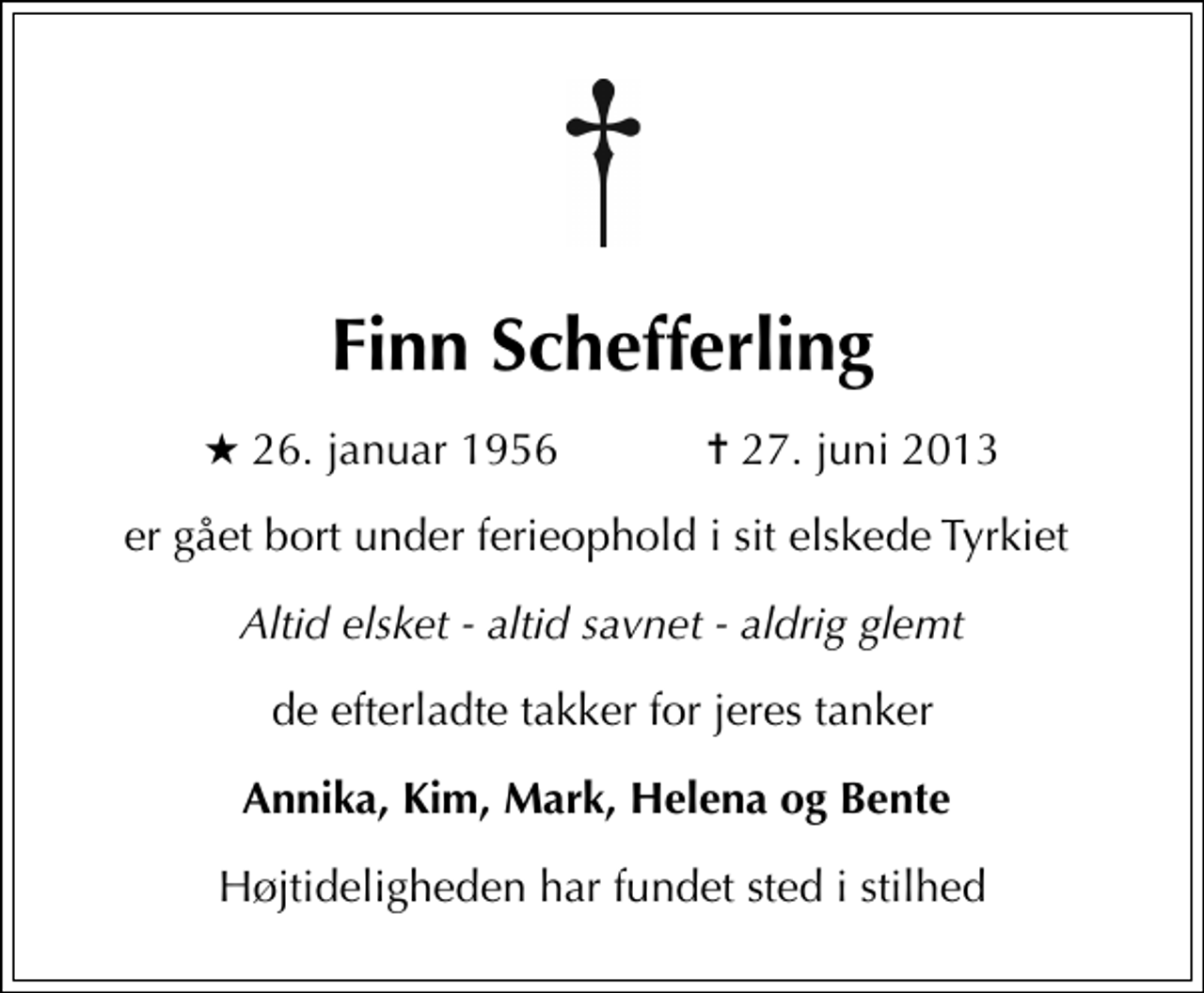 <p>Finn Schefferling<br />* 26. januar 1956 ✝ 27. juni 2013<br />er gået bort under ferieophold i sit elskede Tyrkiet<br />Altid elsket - altid savnet - aldrig glemt<br />de efterladte takker for jeres tanker<br />Annika, Kim, Mark, Helena og Bente<br />Højtideligheden har fundet sted i stilhed</p>