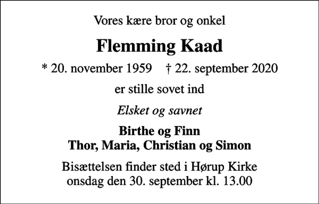 <p>Vores kære bror og onkel<br />Flemming Kaad<br />* 20. november 1959 ✝ 22. september 2020<br />er stille sovet ind<br />Elsket og savnet<br />Birthe og Finn Thor, Maria, Christian og Simon<br />Bisættelsen finder sted i Hørup Kirke onsdag den 30. september kl. 13.00</p>