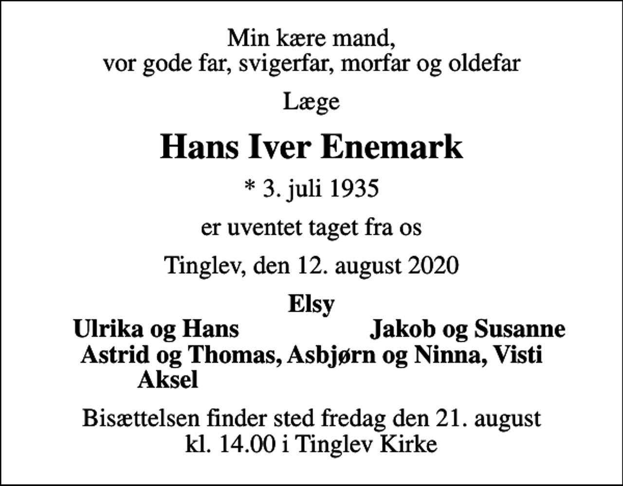 <p>Min kære mand, vor gode far, svigerfar, morfar og oldefar<br />Læge<br />Hans Iver Enemark<br />* 3. juli 1935<br />er uventet taget fra os<br />Tinglev, den 12. august 2020<br />Elsy<br />Ulrika og Hans<br />Jakob og Susanne<br />Bisættelsen finder sted fredag den 21. august kl. 14.00 i Tinglev Kirke</p>