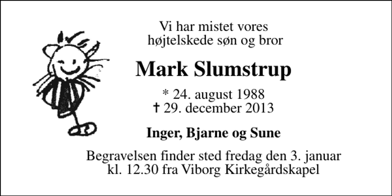 <p>Vi har mistet vores højtelskede søn og bror<br />Mark Slumstrup<br />* 24. august 1988<br />✝ 29. december 2013<br />Inger, Bjarne og Sune<br />Begravelsen finder sted fredag den 3. januar kl. 12.30 fra Viborg Kirkegårdskapel</p>
