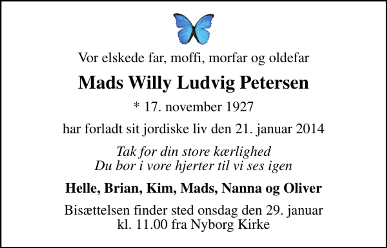 <p>Vor elskede far, moffi, morfar og oldefar<br />Mads Willy Ludvig Petersen<br />* 17. november 1927<br />har forladt sit jordiske liv den 21. januar 2014<br />Tak for din store kærlighed Du bor i vore hjerter til vi ses igen<br />Helle, Brian, Kim, Mads, Nanna og Oliver<br />Bisættelsen finder sted onsdag den 29. januar kl. 11.00 fra Nyborg Kirke</p>