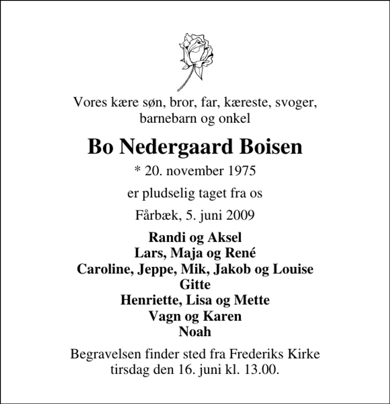 <p>Vores kære søn, bror, far, kæreste, svoger, barnebarn og onkel<br />Bo Nedergaard Boisen<br />* 20. november 1975<br />er pludselig taget fra os<br />Fårbæk, 5. juni 2009<br />Randi og Aksel Lars, Maja og René Caroline, Jeppe, Mik, Jakob og Louise Gitte Henriette, Lisa og Mette Vagn og Karen Noah<br />Begravelsen finder sted fra Frederiks Kirke tirsdag den 16. juni kl. 13.00 .</p>