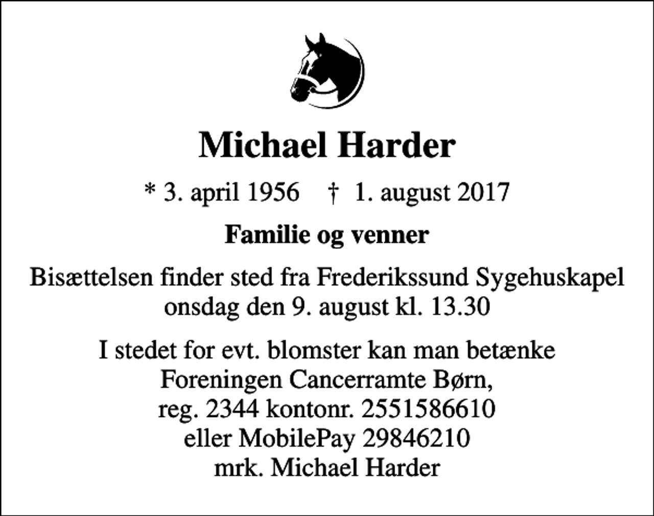 <p>Michael Harder<br />* 3. april 1956 ✝ 1. august 2017<br />Familie og venner<br />Bisættelsen finder sted fra Frederikssund Sygehuskapel onsdag den 9. august kl. 13.30<br />I stedet for evt. blomster kan man betænke Foreningen Cancerramte Børn, reg. 2344 kontonr. 2551586610 eller MobilePay 29846210 mrk. Michael Harder<br />I stedet for evt. blomster kan man betænke<br />Foreningen Cancerramte Børn reg.2344kontonr.2551586610mrk. Svend Michael<br />Harder</p>
