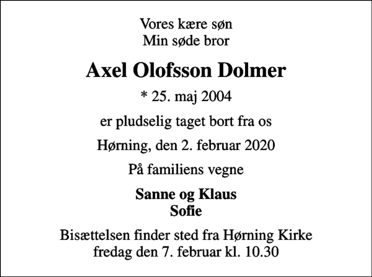 <p>Vores kære søn Min søde bror<br />Axel Olofsson Dolmer<br />* 25. maj 2004<br />er pludselig taget bort fra os<br />Hørning, den 2. februar 2020<br />På familiens vegne<br />Sanne og Klaus Sofie<br />Bisættelsen finder sted fra Hørning Kirke fredag den 7. februar kl. 10.30</p>