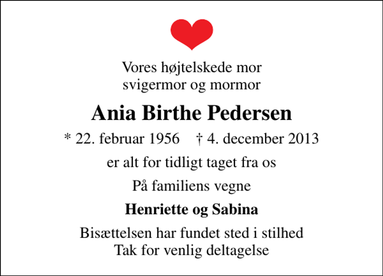<p>Vores højtelskede mor svigermor og mormor<br />Ania Birthe Pedersen<br />* 22. februar 1956 ✝ 4. december 2013<br />er alt for tidligt taget fra os<br />På familiens vegne<br />Henriette og Sabina<br />Bisættelsen har fundet sted i stilhed Tak for venlig deltagelse</p>