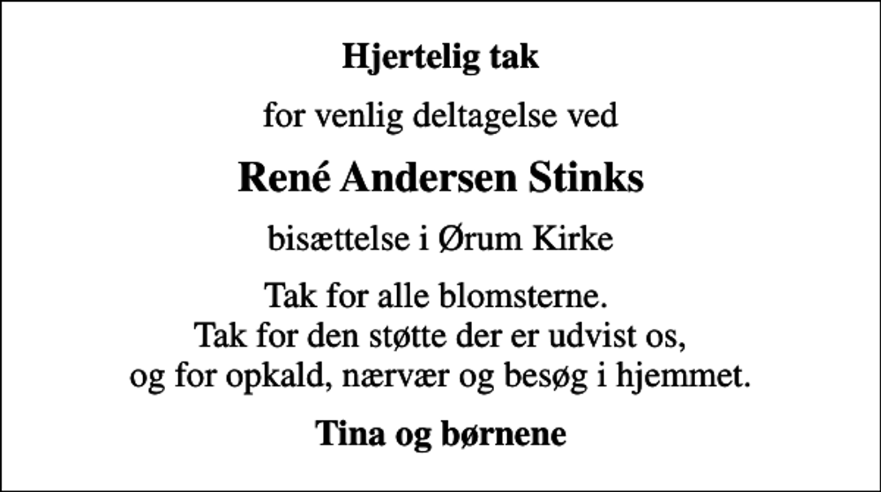 <p>Hjertelig tak<br />for venlig deltagelse ved<br />René Andersen Stinks<br />bisættelse i Ørum Kirke<br />Tak for alle blomsterne. Tak for den støtte der er udvist os, og for opkald, nærvær og besøg i hjemmet.<br />Tina og børnene</p>