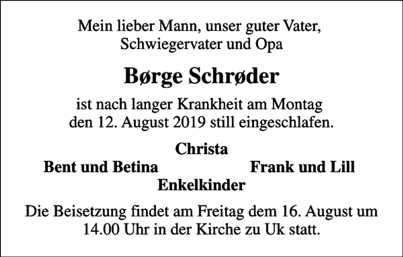 <p>Mein lieber Mann, unser guter Vater, Schwiegervater und Opa<br />Børge Schrøder<br />ist nach langer Krankheit am Montag den 12. August 2019 still eingeschlafen.<br />Christa<br />Bent und Betina<br />Frank und Lill<br />Die Beisetzung findet am Freitag dem 16. August um 14.00 Uhr in der Kirche zu Uk statt.</p>