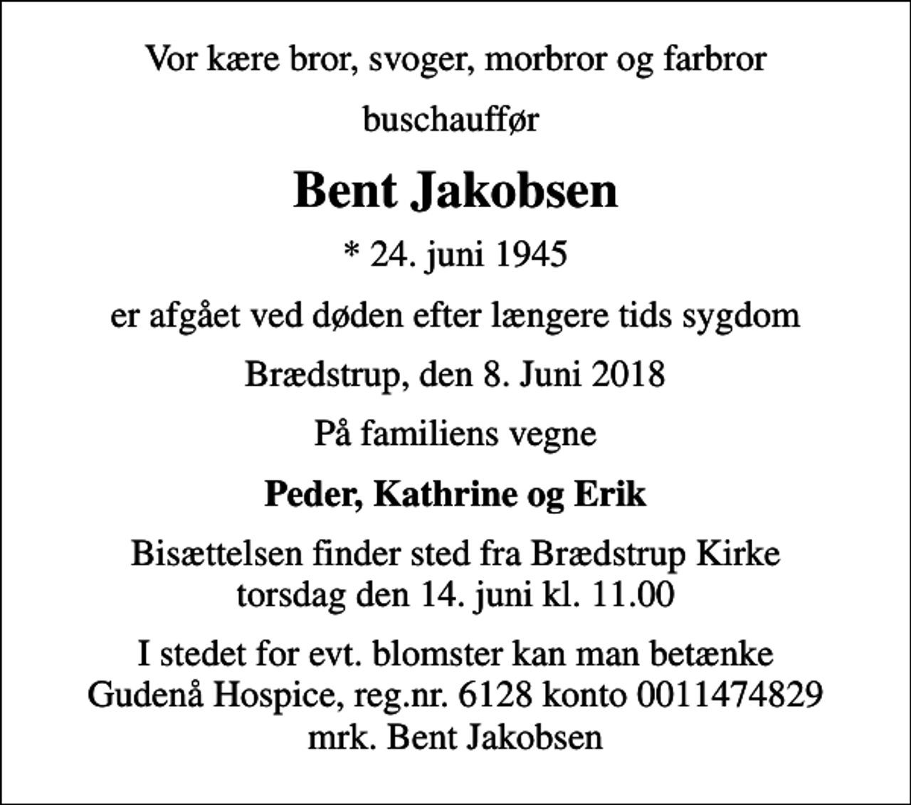 <p>Vor kære bror, svoger, morbror og farbror<br />buschauffør<br />Bent Jakobsen<br />* 24. juni 1945<br />er afgået ved døden efter længere tids sygdom<br />Brædstrup, den 8. Juni 2018<br />På familiens vegne<br />Peder, Kathrine og Erik<br />Bisættelsen finder sted fra Brædstrup Kirke torsdag den 14. juni kl. 11.00<br />I stedet for evt. blomster kan man betænke<br />Gudenå Hospice Reg.nr.6128konto0011474829mrk. Bent<br />Jakobsen</p>