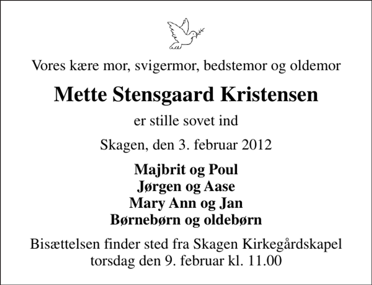 <p>Vores kære mor, svigermor, bedstemor og oldemor<br />Mette Stensgaard Kristensen<br />er stille sovet ind<br />Skagen, den 3. februar 2012<br />Majbrit og Poul Jørgen og Aase Mary Ann og Jan Børnebørn og oldebørn<br />Bisættelsen finder sted fra Skagen Kirkegårdskapel torsdag den 9. februar kl. 11.00</p>