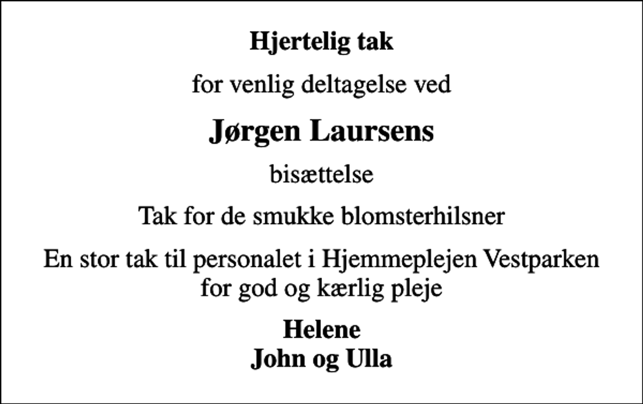 <p>Hjertelig tak<br />for venlig deltagelse ved<br />Jørgen Laursens<br />bisættelse<br />Tak for de smukke blomsterhilsner<br />En stor tak til personalet i Hjemmeplejen Vestparken for god og kærlig pleje<br />Helene John og Ulla</p>