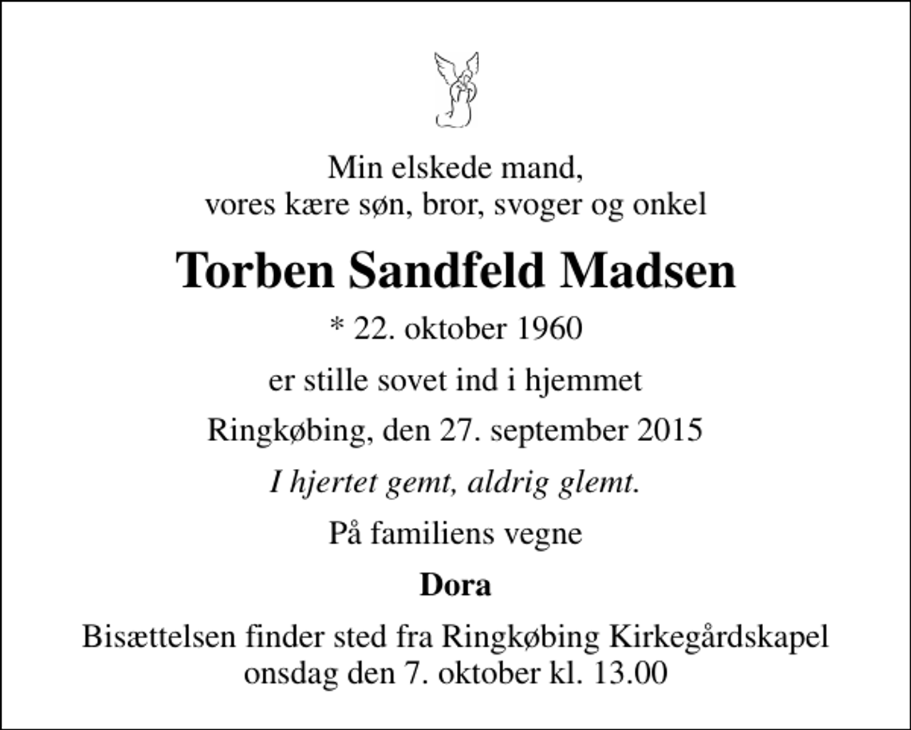 <p>Min elskede mand, vores kære søn, bror, svoger og onkel<br />Torben Sandfeld Madsen<br />* 22. oktober 1960<br />er stille sovet ind i hjemmet<br />Ringkøbing, den 27. september 2015<br />I hjertet gemt, aldrig glemt.<br />På familiens vegne<br />Dora<br />Bisættelsen finder sted fra Ringkøbing Kirkegårdskapel onsdag den 7. oktober kl. 13.00</p>