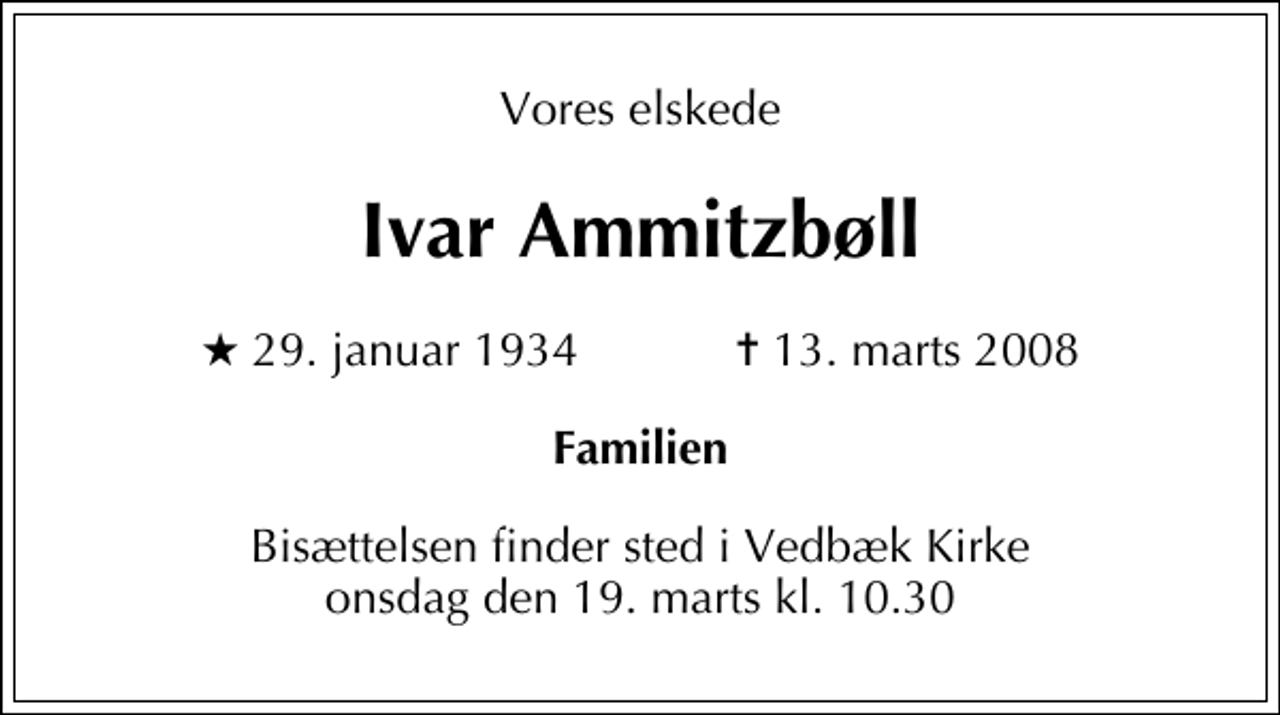 <p>Vores elskede<br />Ivar Ammitzbøll<br />* 29. januar 1934 ✝ 13. marts 2008<br />Familien<br />Bisættelsen finder sted i Vedbæk Kirke onsdag den 19. marts kl. 10.30</p>