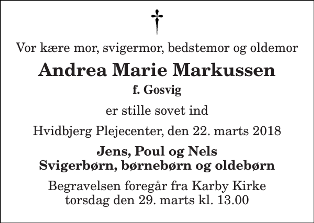<p>Vor kære mor, svigermor, bedstemor og oldemor<br />Andrea Marie Markussen<br />f. Gosvig<br />er stille sovet ind<br />Hvidbjerg Plejecenter, den 22. marts 2018<br />Jens, Poul og Nels Svigerbørn, børnebørn og oldebørn<br />Begravelsen foregår fra Karby Kirke torsdag den 29. marts kl. 13.00</p>