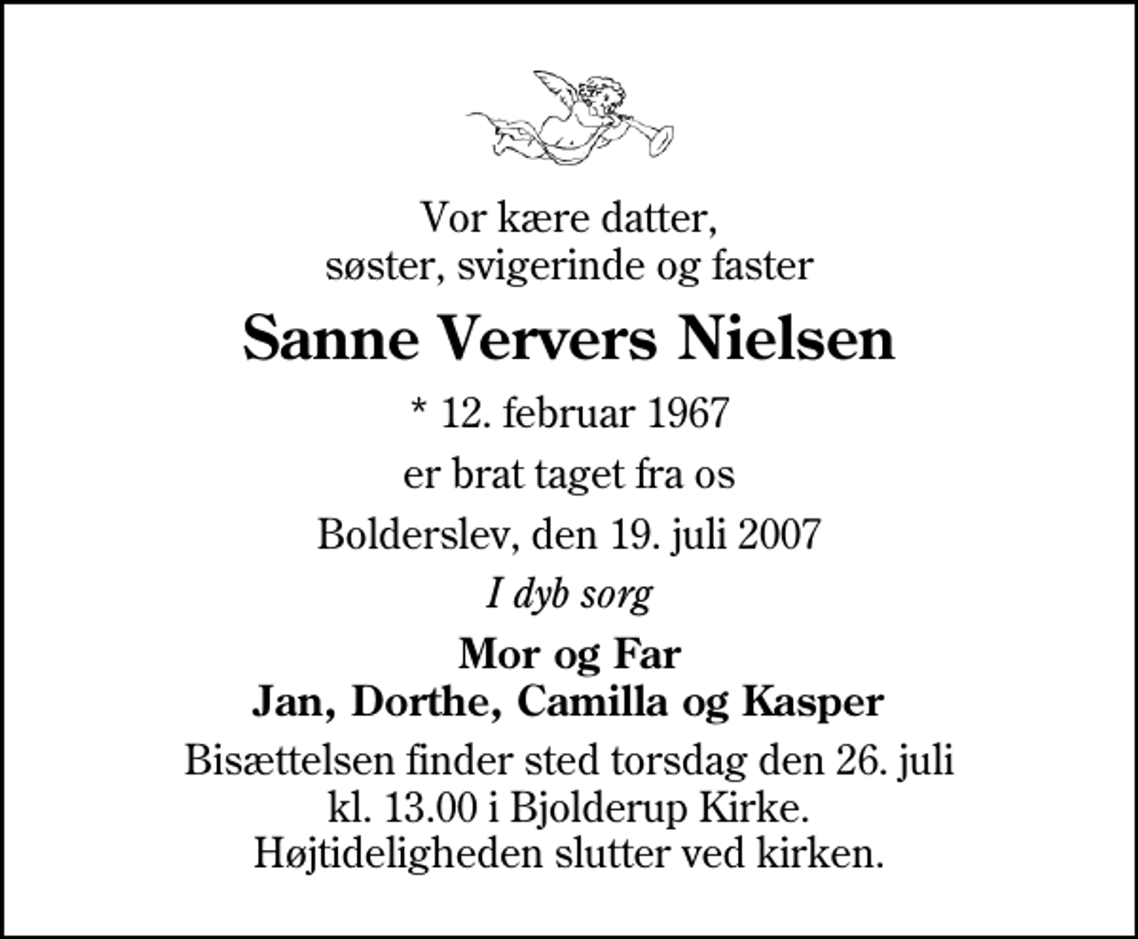 <p>Vor kære datter, søster, svigerinde og faster<br />Sanne Ververs Nielsen<br />* 12. februar 1967<br />er brat taget fra os<br />Bolderslev, den 19. juli 2007<br />I dyb sorg<br />Mor og Far Jan, Dorthe, Camilla og Kasper<br />Bisættelsen finder sted torsdag den 26. juli kl. 13.00 i Bjolderup Kirke Højtideligheden slutter ved kirken.</p>