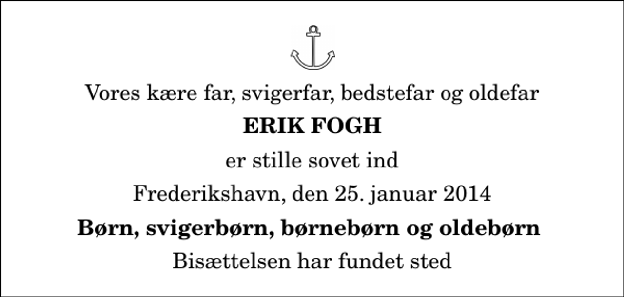 <p>Vores kære far, svigerfar, bedstefar og oldefar<br />Erik Fogh<br />er stille sovet ind<br />Frederikshavn, den 25. januar 2014<br />Børn, svigerbørn, børnebørn og oldebørn<br />Bisættelsen har fundet sted</p>