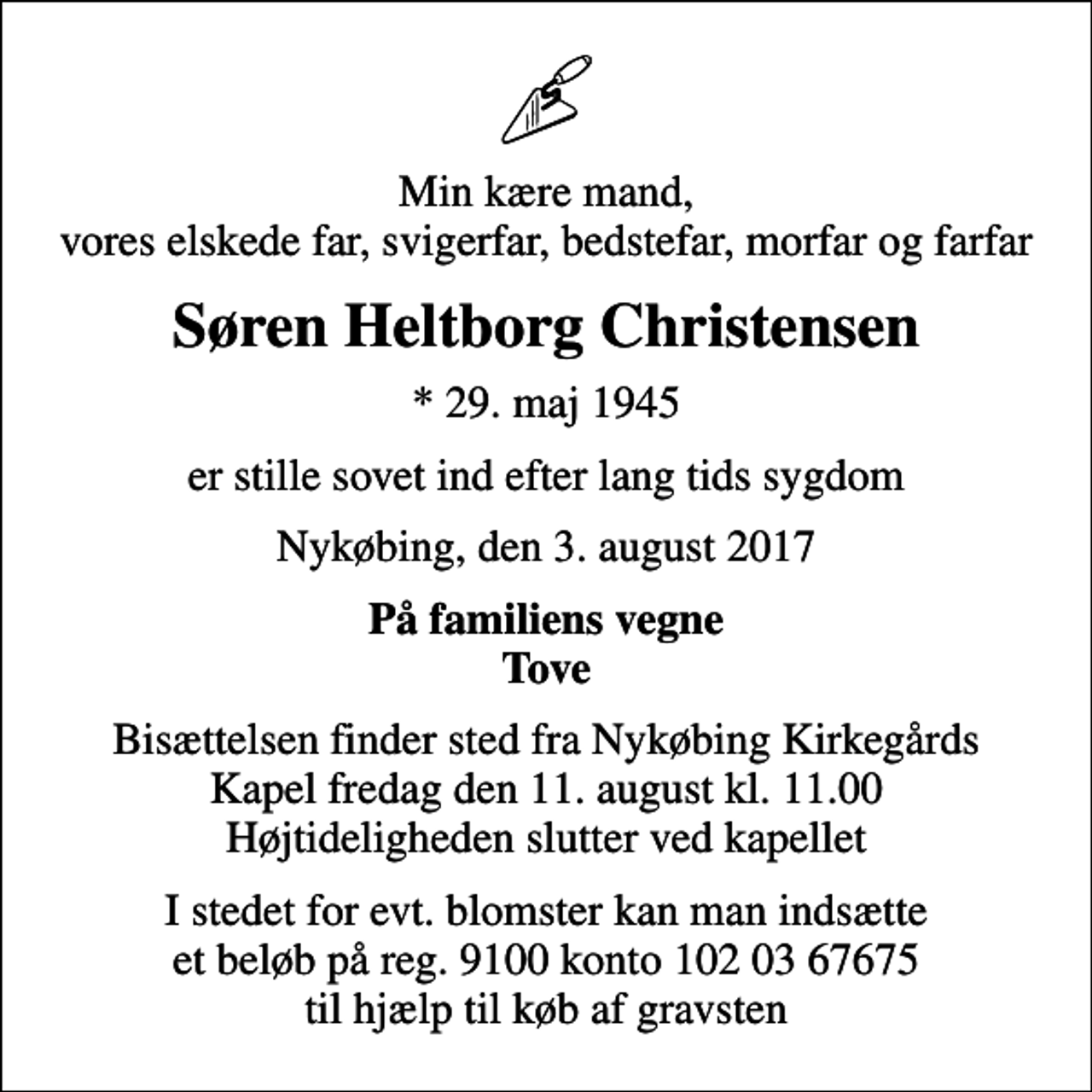 <p>Min kære mand, vores elskede far, svigerfar, bedstefar, morfar og farfar<br />Søren Heltborg Christensen<br />* 29. maj 1945<br />er stille sovet ind efter lang tids sygdom<br />Nykøbing, den 3. august 2017<br />På familiens vegne Tove<br />Bisættelsen finder sted fra Nykøbing Kirkegårds Kapel fredag den 11. august kl. 11.00 Højtideligheden slutter ved kapellet<br />I stedet for evt. blomster kan man indsætte et beløb på reg. 9100 konto 102 03 67675 til hjælp til køb af gravsten</p>