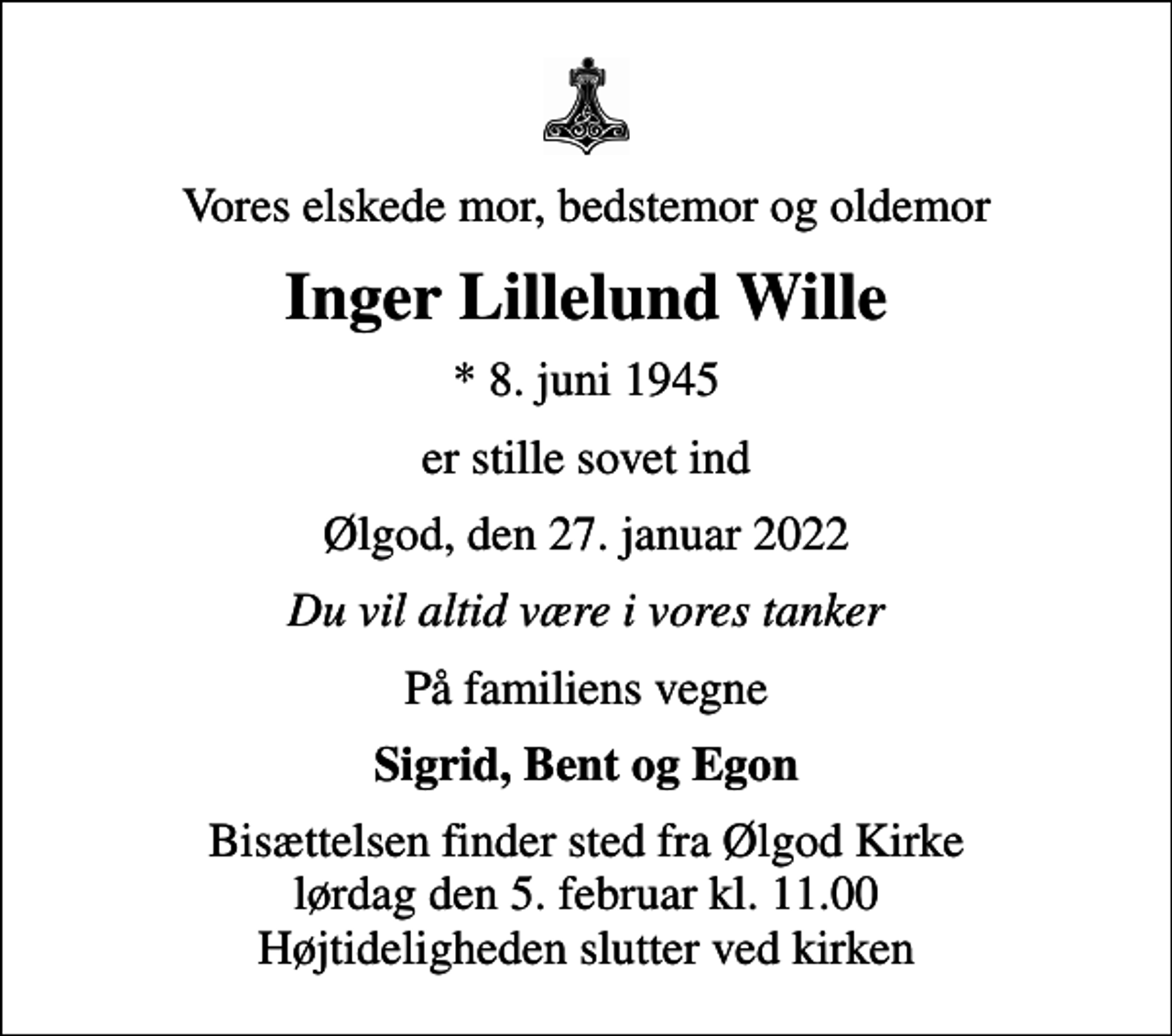 <p>Vores elskede mor, bedstemor og oldemor<br />Inger Lillelund Wille<br />* 8. juni 1945<br />er stille sovet ind<br />Ølgod, den 27. januar 2022<br />Du vil altid være i vores tanker<br />På familiens vegne<br />Sigrid, Bent og Egon<br />Bisættelsen finder sted fra Ølgod Kirke lørdag den 5. februar kl. 11.00 Højtideligheden slutter ved kirken</p>