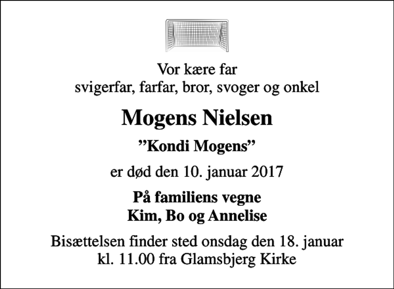 <p>Vor kære far svigerfar, farfar, bror, svoger og onkel<br />Mogens Nielsen<br />Kondi Mogens<br />er død den 10. januar 2017<br />På familiens vegne Kim, Bo og Annelise<br />Bisættelsen finder sted onsdag den 18. januar kl. 11.00 fra Glamsbjerg Kirke</p>