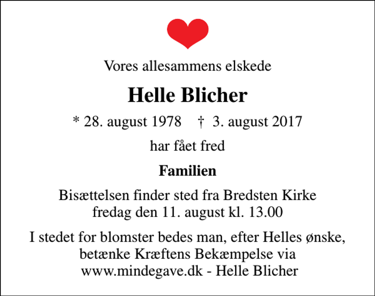 <p>Vores allesammens elskede<br />Helle Blicher<br />* 28. august 1978 ✝ 3. august 2017<br />har fået fred<br />Familien<br />Bisættelsen finder sted fra Bredsten Kirke fredag den 11. august kl. 13.00<br />I stedet for blomster bedes man, efter Helles ønske, betænke Kræftens Bekæmpelse via www.mindegave.dk - Helle Blicher</p>