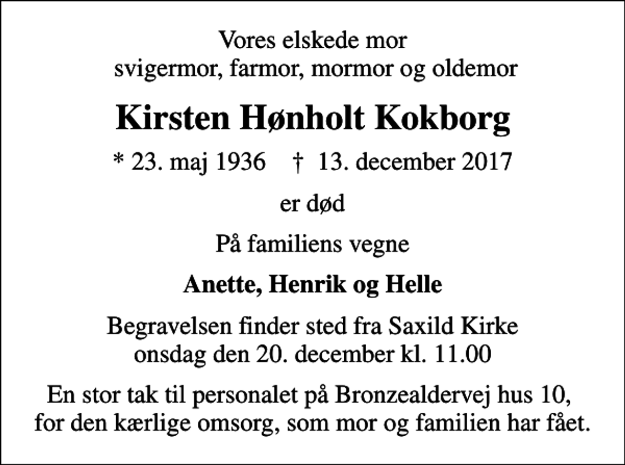 <p>Vores elskede mor svigermor, farmor, mormor og oldemor<br />Kirsten Hønholt Kokborg<br />* 23. maj 1936 ✝ 13. december 2017<br />er død<br />På familiens vegne<br />Anette, Henrik og Helle<br />Begravelsen finder sted fra Saxild Kirke onsdag den 20. december kl. 11.00<br />En stor tak til personalet på Bronzealdervej hus 10, for den kærlige omsorg, som mor og familien har fået.</p>