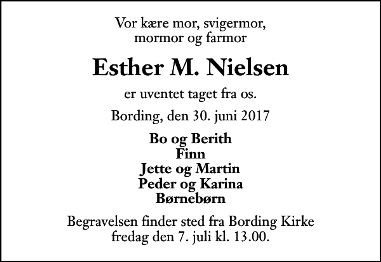 <p>Vor kære mor, svigermor, mormor og farmor<br />Esther M. Nielsen<br />er uventet taget fra os.<br />Bording, den 30. juni 2017<br />Bo og Berith Finn Jette og Martin Peder og Karina Børnebørn<br />Begravelsen finder sted fra Bording Kirke fredag den 7. juli kl. 13.00</p>