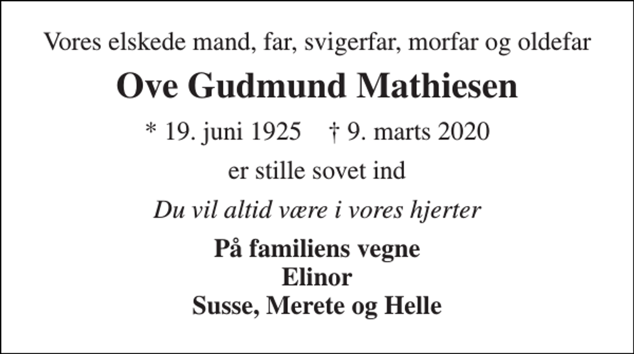 <p>Vores elskede mand, far, svigerfar, morfar og oldefar<br />Ove Gudmund Mathiesen<br />*​ 19. juni 1925​ †​ 9. marts 2020<br />er stille sovet ind<br />Du vil altid være i vores hjerter<br />På familiens vegne Elinor Susse, Merete og Helle</p>