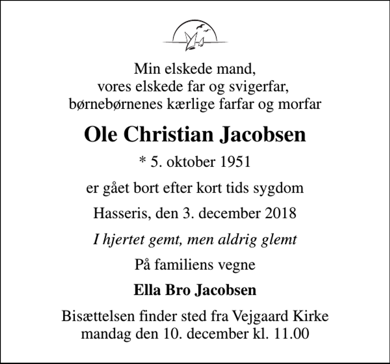 <p>Min elskede mand, vores elskede far og svigerfar, børnebørnenes kærlige farfar og morfar<br />Ole Christian Jacobsen<br />* 5. oktober 1951<br />er gået bort efter kort tids sygdom<br />Hasseris, den 3. december 2018<br />I hjertet gemt, men aldrig glemt<br />På familiens vegne<br />Ella Bro Jacobsen<br />Bisættelsen finder sted fra Vejgaard Kirke mandag den 10. december kl. 11.00</p>