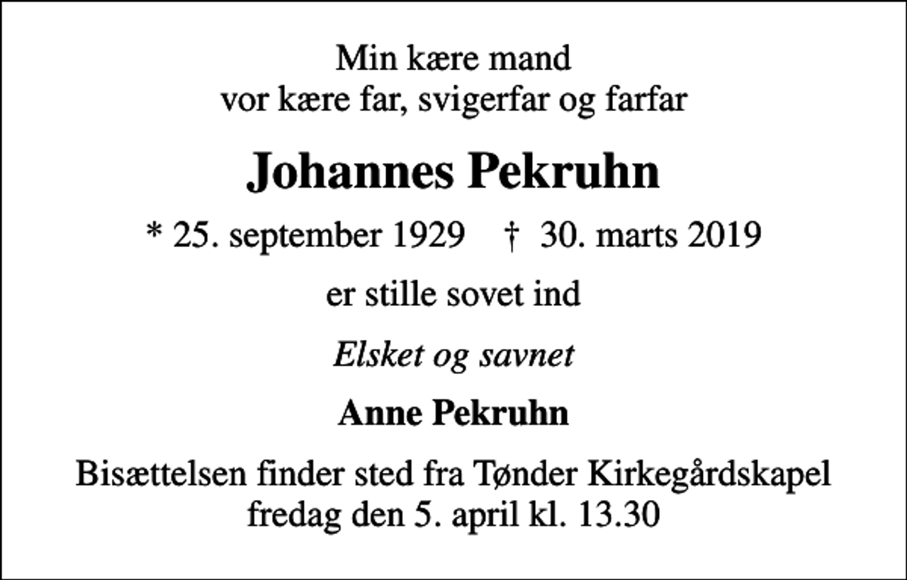 <p>Min kære mand vor kære far, svigerfar og farfar<br />Johannes Pekruhn<br />* 25. september 1929 ✝ 30. marts 2019<br />er stille sovet ind<br />Elsket og savnet<br />Anne Pekruhn<br />Bisættelsen finder sted fra Tønder Kirkegårdskapel fredag den 5. april kl. 13.30</p>