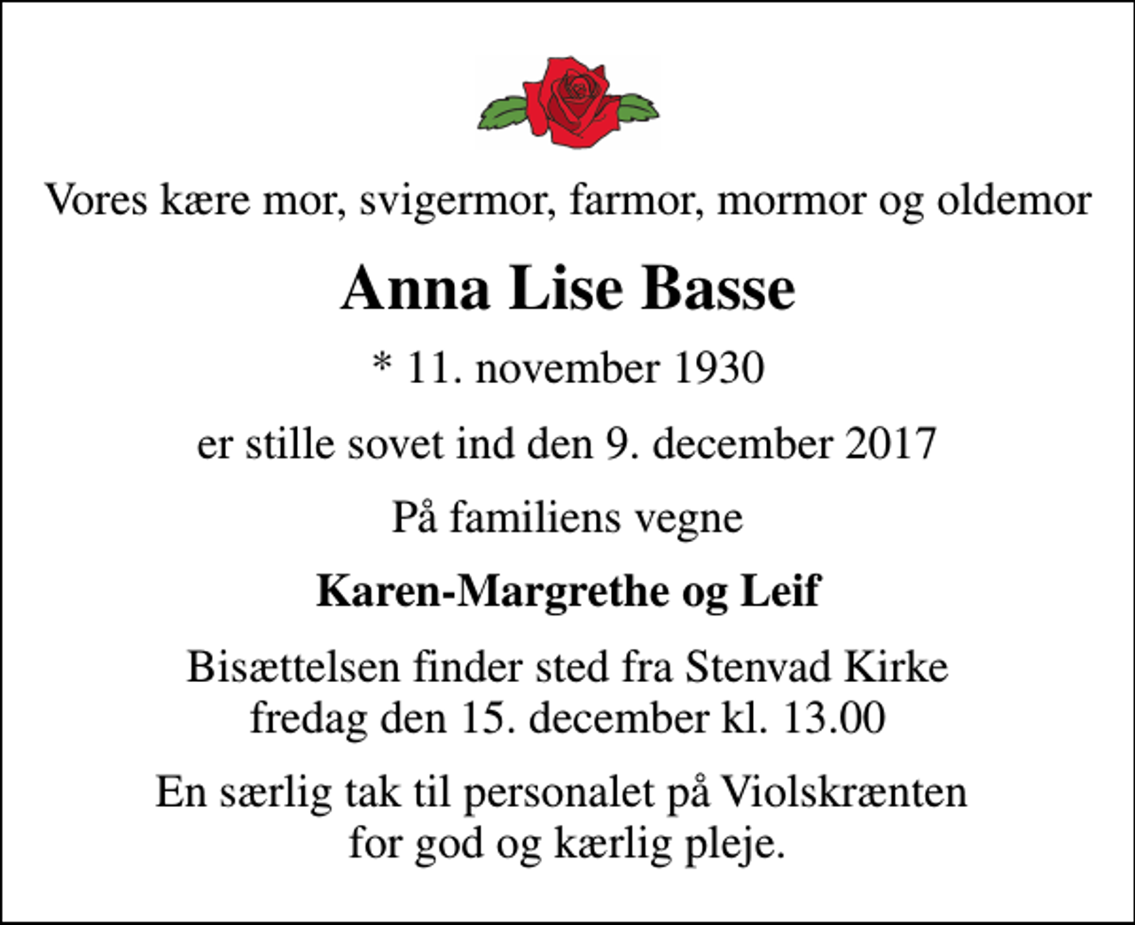 <p>Vores kære mor, svigermor, farmor, mormor og oldemor<br />Anna Lise Basse<br />* 11. november 1930<br />er stille sovet ind den 9. december 2017<br />På familiens vegne<br />Karen-Margrethe og Leif<br />Bisættelsen finder sted fra Stenvad Kirke fredag den 15. december kl. 13.00<br />En særlig tak til personalet på Violskrænten for god og kærlig pleje.</p>