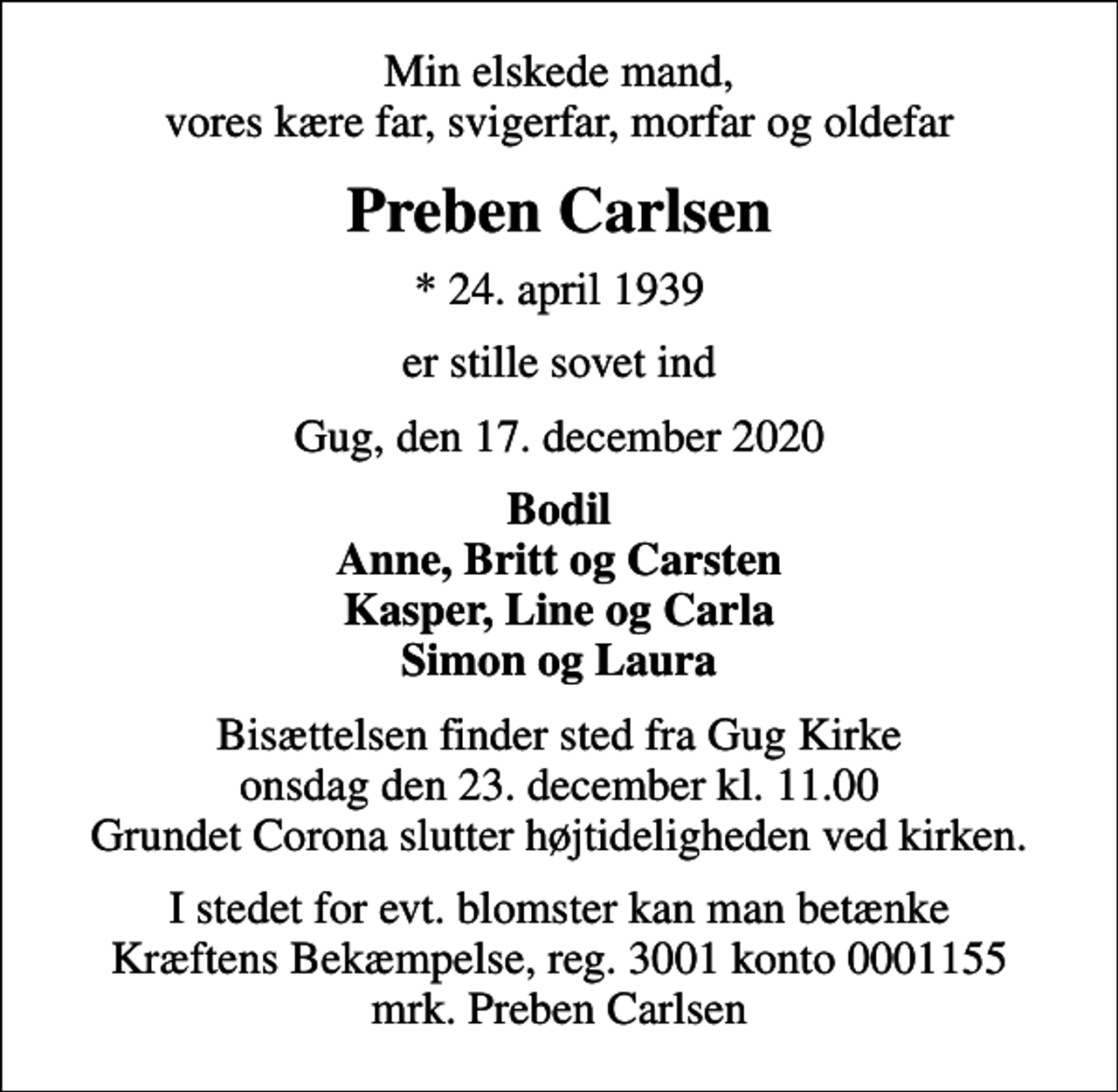 <p>Min elskede mand, vores kære far, svigerfar, morfar og oldefar<br />Preben Carlsen<br />* 24. april 1939<br />er stille sovet ind<br />Gug, den 17. december 2020<br />Bodil Anne, Britt og Carsten Kasper, Line og Carla Simon og Laura<br />Bisættelsen finder sted fra Gug Kirke onsdag den 23. december kl. 11.00 Grundet Corona slutter højtideligheden ved kirken.<br />I stedet for evt. blomster kan man betænke<br />Kræftens Bekæmpelse reg.3001konto0001155mrk. Preben<br />Carlsen</p>