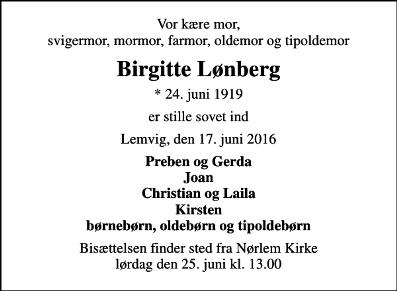 <p>Vor kære mor, svigermor, mormor, farmor, oldemor og tipoldemor<br />Birgitte Lønberg<br />* 24. juni 1919<br />er stille sovet ind<br />Lemvig, den 17. juni 2016<br />Preben og Gerda Joan Christian og Laila Kirsten børnebørn, oldebørn og tipoldebørn<br />Bisættelsen finder sted fra Nørlem Kirke lørdag den 25. juni kl. 13.00</p>