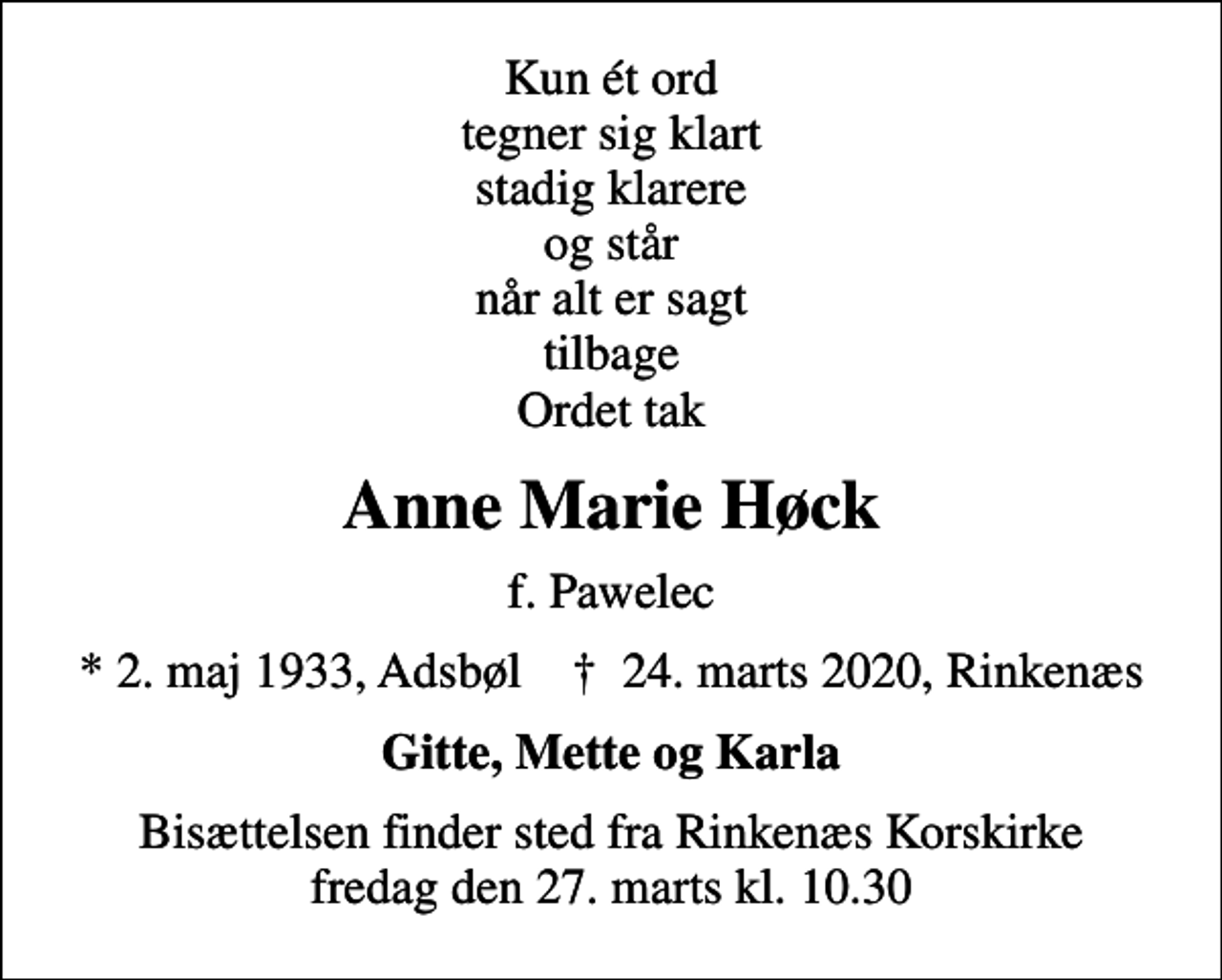 <p>Kun ét ord tegner sig klart stadig klarere og står når alt er sagt tilbage Ordet tak<br />Anne Marie Høck<br />f. Pawelec<br />* 2. maj 1933, Adsbøl ✝ 24. marts 2020, Rinkenæs<br />Gitte, Mette og Karla<br />Bisættelsen har fundet sted</p>