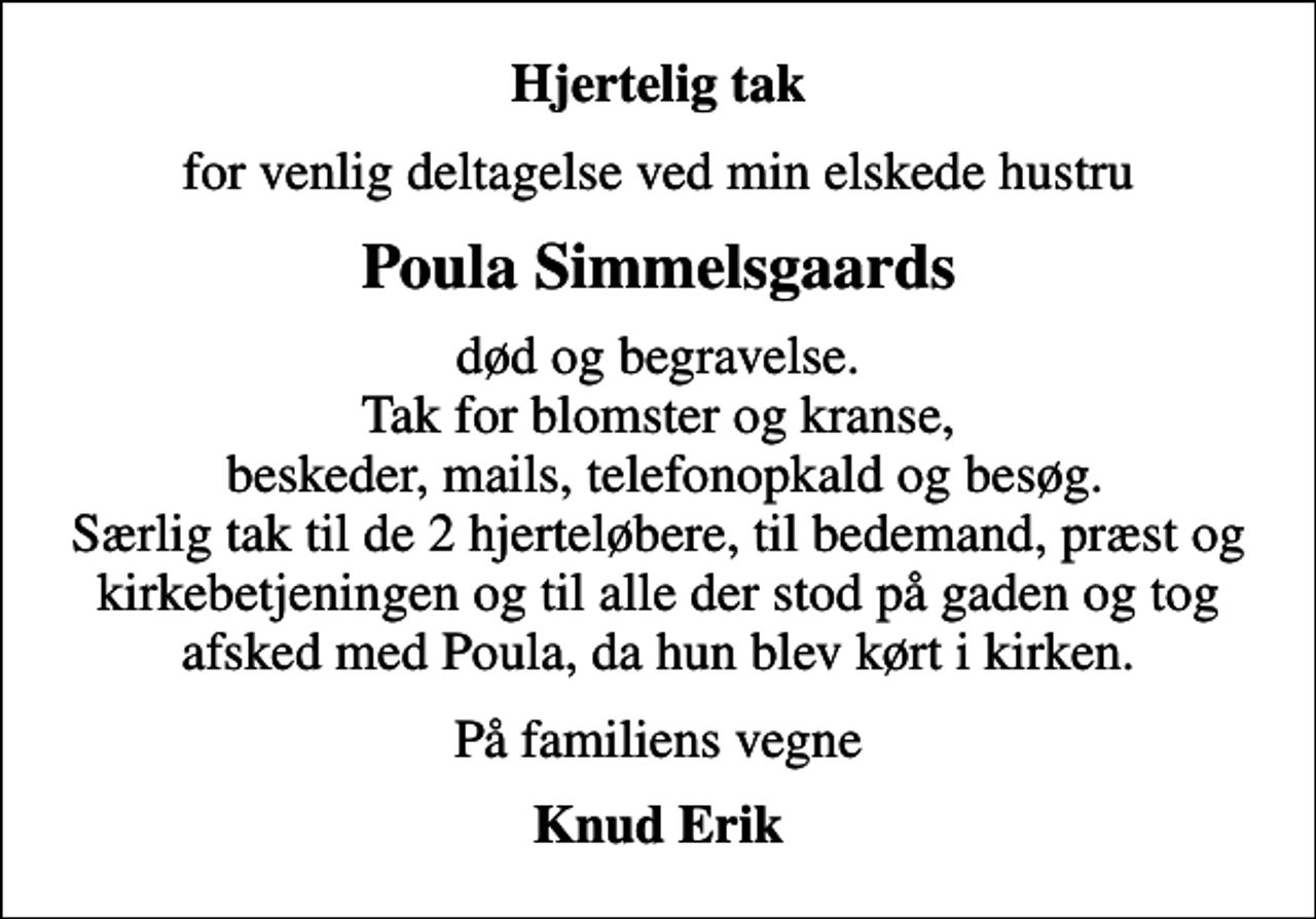 <p>Hjertelig tak<br />for venlig deltagelse ved min elskede hustru<br />Poula Simmelsgaards<br />død og begravelse. Tak for blomster og kranse, beskeder, mails, telefonopkald og besøg. Særlig tak til de 2 hjerteløbere, til bedemand, præst og kirkebetjeningen og til alle der stod på gaden og tog afsked med Poula, da hun blev kørt i kirken.<br />På familiens vegne<br />Knud Erik</p>