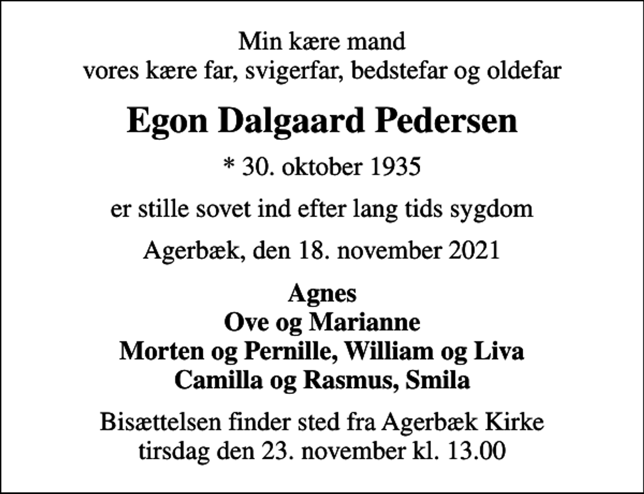 <p>Min kære mand vores kære far, svigerfar, bedstefar og oldefar<br />Egon Dalgaard Pedersen<br />* 30. oktober 1935<br />er stille sovet ind efter lang tids sygdom<br />Agerbæk, den 18. november 2021<br />Agnes Ove og Marianne Morten og Pernille, William og Liva Camilla og Rasmus, Smila<br />Bisættelsen finder sted fra Agerbæk Kirke tirsdag den 23. november kl. 13.00</p>